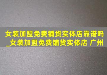 女装加盟免费铺货实体店靠谱吗_女装加盟免费铺货实体店 广州